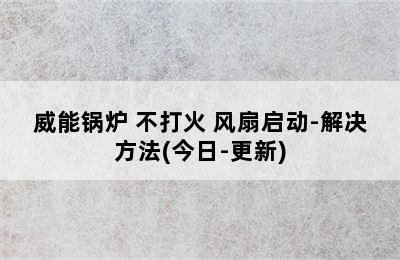 威能锅炉 不打火 风扇启动-解决方法(今日-更新)